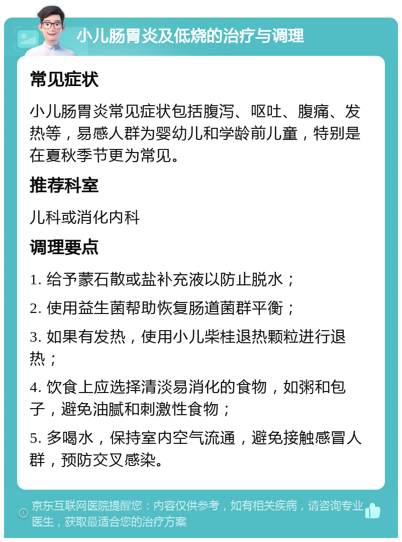 小儿肠胃炎及低烧的治疗与调理 常见症状 小儿肠胃炎常见症状包括腹泻、呕吐、腹痛、发热等，易感人群为婴幼儿和学龄前儿童，特别是在夏秋季节更为常见。 推荐科室 儿科或消化内科 调理要点 1. 给予蒙石散或盐补充液以防止脱水； 2. 使用益生菌帮助恢复肠道菌群平衡； 3. 如果有发热，使用小儿柴桂退热颗粒进行退热； 4. 饮食上应选择清淡易消化的食物，如粥和包子，避免油腻和刺激性食物； 5. 多喝水，保持室内空气流通，避免接触感冒人群，预防交叉感染。