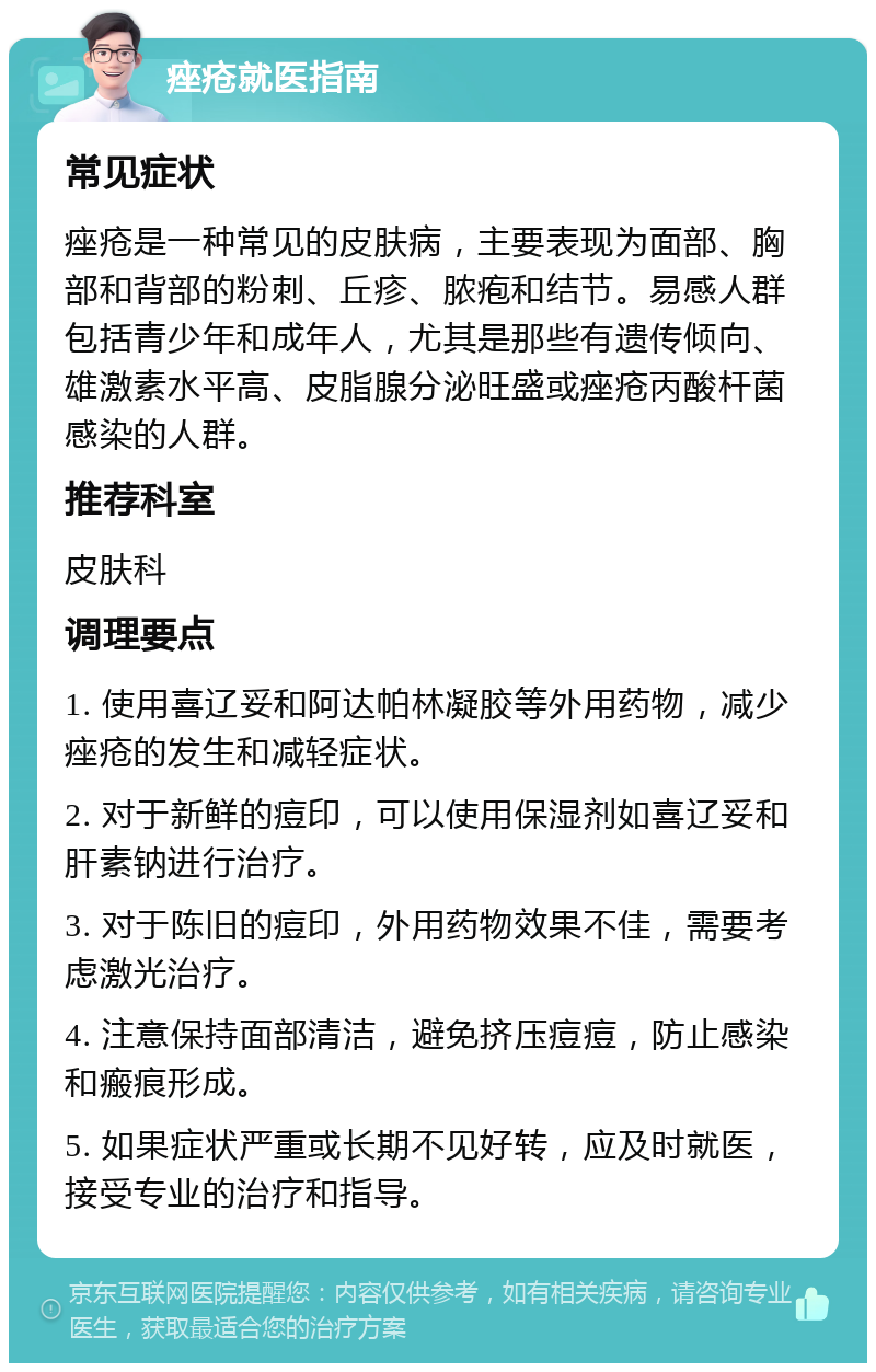 痤疮就医指南 常见症状 痤疮是一种常见的皮肤病，主要表现为面部、胸部和背部的粉刺、丘疹、脓疱和结节。易感人群包括青少年和成年人，尤其是那些有遗传倾向、雄激素水平高、皮脂腺分泌旺盛或痤疮丙酸杆菌感染的人群。 推荐科室 皮肤科 调理要点 1. 使用喜辽妥和阿达帕林凝胶等外用药物，减少痤疮的发生和减轻症状。 2. 对于新鲜的痘印，可以使用保湿剂如喜辽妥和肝素钠进行治疗。 3. 对于陈旧的痘印，外用药物效果不佳，需要考虑激光治疗。 4. 注意保持面部清洁，避免挤压痘痘，防止感染和瘢痕形成。 5. 如果症状严重或长期不见好转，应及时就医，接受专业的治疗和指导。