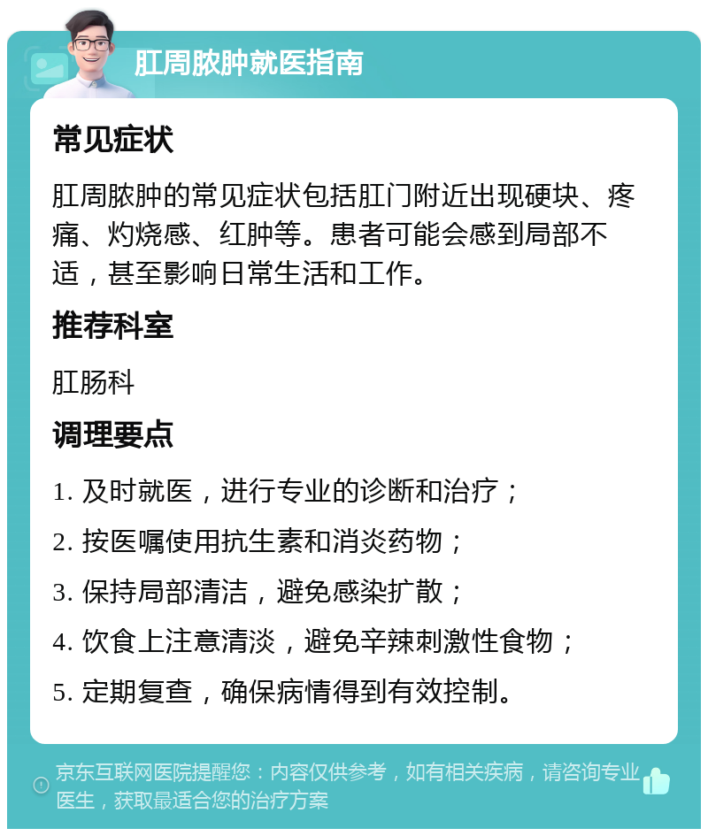 肛周脓肿就医指南 常见症状 肛周脓肿的常见症状包括肛门附近出现硬块、疼痛、灼烧感、红肿等。患者可能会感到局部不适，甚至影响日常生活和工作。 推荐科室 肛肠科 调理要点 1. 及时就医，进行专业的诊断和治疗； 2. 按医嘱使用抗生素和消炎药物； 3. 保持局部清洁，避免感染扩散； 4. 饮食上注意清淡，避免辛辣刺激性食物； 5. 定期复查，确保病情得到有效控制。