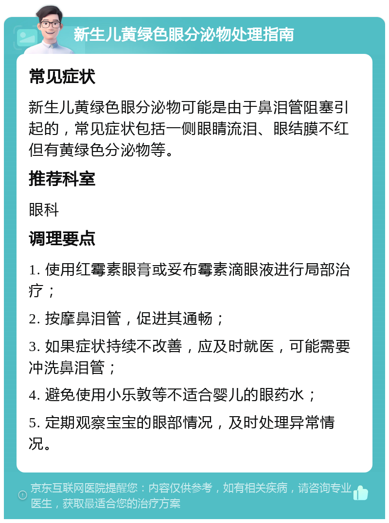 新生儿黄绿色眼分泌物处理指南 常见症状 新生儿黄绿色眼分泌物可能是由于鼻泪管阻塞引起的，常见症状包括一侧眼睛流泪、眼结膜不红但有黄绿色分泌物等。 推荐科室 眼科 调理要点 1. 使用红霉素眼膏或妥布霉素滴眼液进行局部治疗； 2. 按摩鼻泪管，促进其通畅； 3. 如果症状持续不改善，应及时就医，可能需要冲洗鼻泪管； 4. 避免使用小乐敦等不适合婴儿的眼药水； 5. 定期观察宝宝的眼部情况，及时处理异常情况。