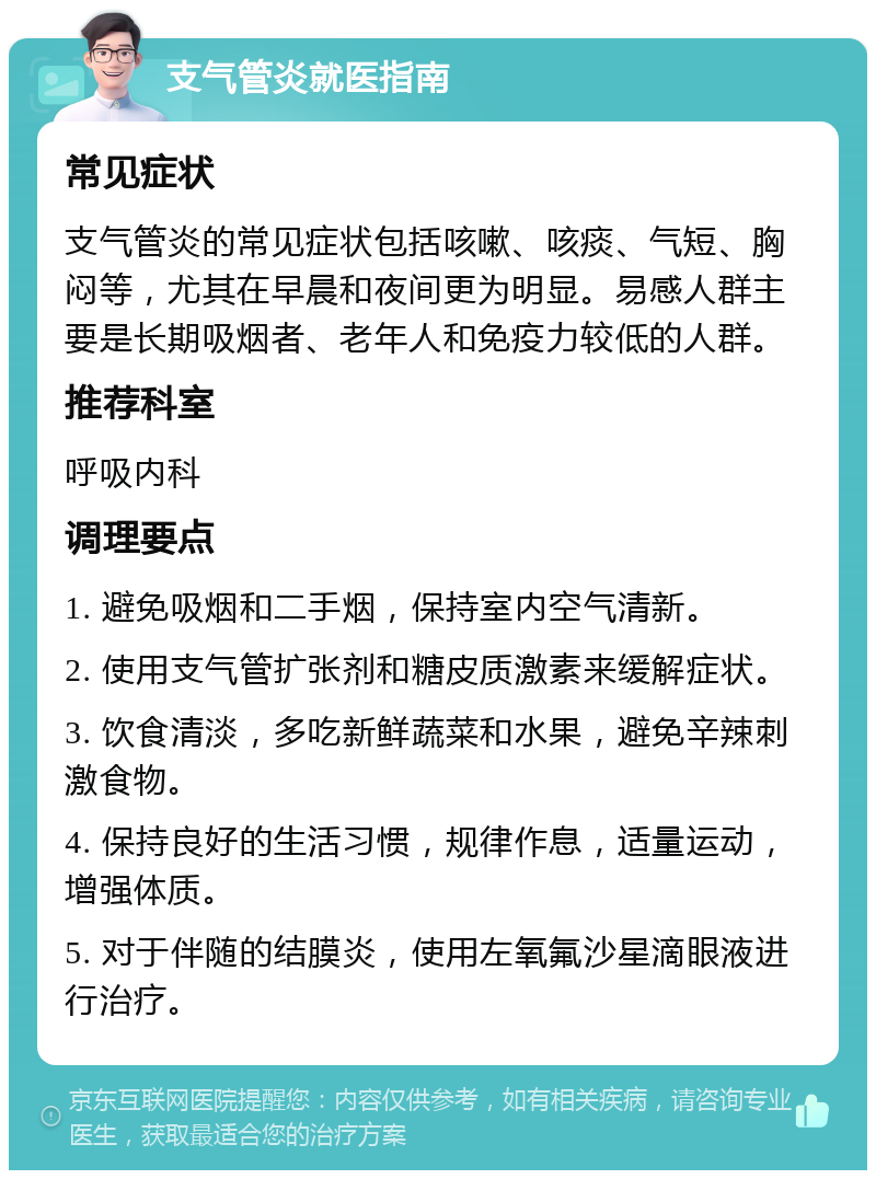 支气管炎就医指南 常见症状 支气管炎的常见症状包括咳嗽、咳痰、气短、胸闷等，尤其在早晨和夜间更为明显。易感人群主要是长期吸烟者、老年人和免疫力较低的人群。 推荐科室 呼吸内科 调理要点 1. 避免吸烟和二手烟，保持室内空气清新。 2. 使用支气管扩张剂和糖皮质激素来缓解症状。 3. 饮食清淡，多吃新鲜蔬菜和水果，避免辛辣刺激食物。 4. 保持良好的生活习惯，规律作息，适量运动，增强体质。 5. 对于伴随的结膜炎，使用左氧氟沙星滴眼液进行治疗。