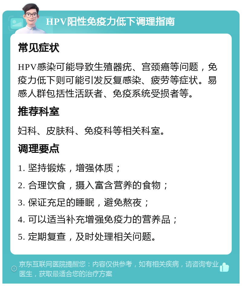 HPV阳性免疫力低下调理指南 常见症状 HPV感染可能导致生殖器疣、宫颈癌等问题，免疫力低下则可能引发反复感染、疲劳等症状。易感人群包括性活跃者、免疫系统受损者等。 推荐科室 妇科、皮肤科、免疫科等相关科室。 调理要点 1. 坚持锻炼，增强体质； 2. 合理饮食，摄入富含营养的食物； 3. 保证充足的睡眠，避免熬夜； 4. 可以适当补充增强免疫力的营养品； 5. 定期复查，及时处理相关问题。