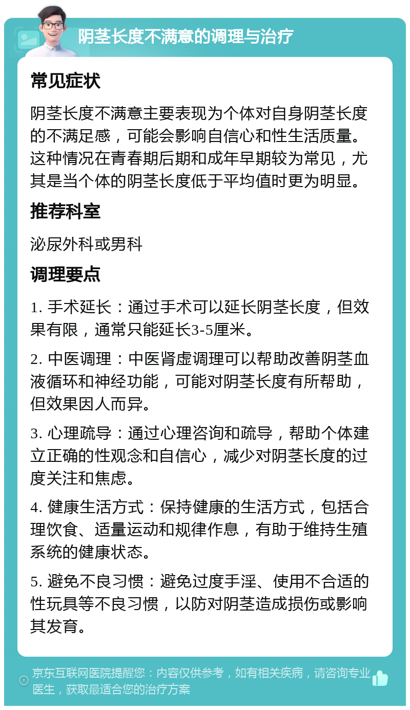 阴茎长度不满意的调理与治疗 常见症状 阴茎长度不满意主要表现为个体对自身阴茎长度的不满足感，可能会影响自信心和性生活质量。这种情况在青春期后期和成年早期较为常见，尤其是当个体的阴茎长度低于平均值时更为明显。 推荐科室 泌尿外科或男科 调理要点 1. 手术延长：通过手术可以延长阴茎长度，但效果有限，通常只能延长3-5厘米。 2. 中医调理：中医肾虚调理可以帮助改善阴茎血液循环和神经功能，可能对阴茎长度有所帮助，但效果因人而异。 3. 心理疏导：通过心理咨询和疏导，帮助个体建立正确的性观念和自信心，减少对阴茎长度的过度关注和焦虑。 4. 健康生活方式：保持健康的生活方式，包括合理饮食、适量运动和规律作息，有助于维持生殖系统的健康状态。 5. 避免不良习惯：避免过度手淫、使用不合适的性玩具等不良习惯，以防对阴茎造成损伤或影响其发育。