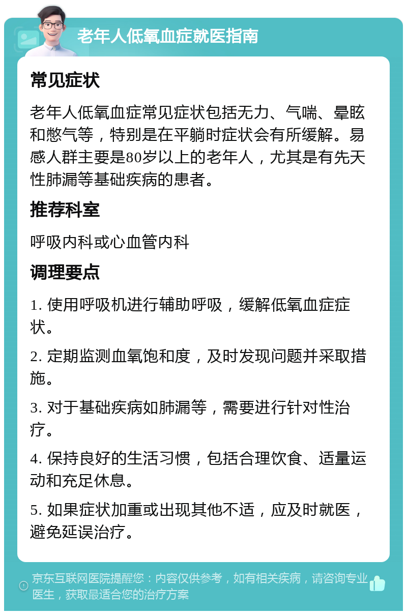 老年人低氧血症就医指南 常见症状 老年人低氧血症常见症状包括无力、气喘、晕眩和憋气等，特别是在平躺时症状会有所缓解。易感人群主要是80岁以上的老年人，尤其是有先天性肺漏等基础疾病的患者。 推荐科室 呼吸内科或心血管内科 调理要点 1. 使用呼吸机进行辅助呼吸，缓解低氧血症症状。 2. 定期监测血氧饱和度，及时发现问题并采取措施。 3. 对于基础疾病如肺漏等，需要进行针对性治疗。 4. 保持良好的生活习惯，包括合理饮食、适量运动和充足休息。 5. 如果症状加重或出现其他不适，应及时就医，避免延误治疗。