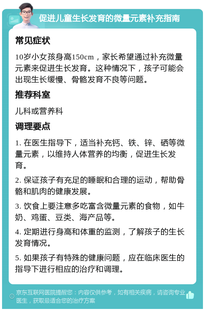 促进儿童生长发育的微量元素补充指南 常见症状 10岁小女孩身高150cm，家长希望通过补充微量元素来促进生长发育。这种情况下，孩子可能会出现生长缓慢、骨骼发育不良等问题。 推荐科室 儿科或营养科 调理要点 1. 在医生指导下，适当补充钙、铁、锌、硒等微量元素，以维持人体营养的均衡，促进生长发育。 2. 保证孩子有充足的睡眠和合理的运动，帮助骨骼和肌肉的健康发展。 3. 饮食上要注意多吃富含微量元素的食物，如牛奶、鸡蛋、豆类、海产品等。 4. 定期进行身高和体重的监测，了解孩子的生长发育情况。 5. 如果孩子有特殊的健康问题，应在临床医生的指导下进行相应的治疗和调理。