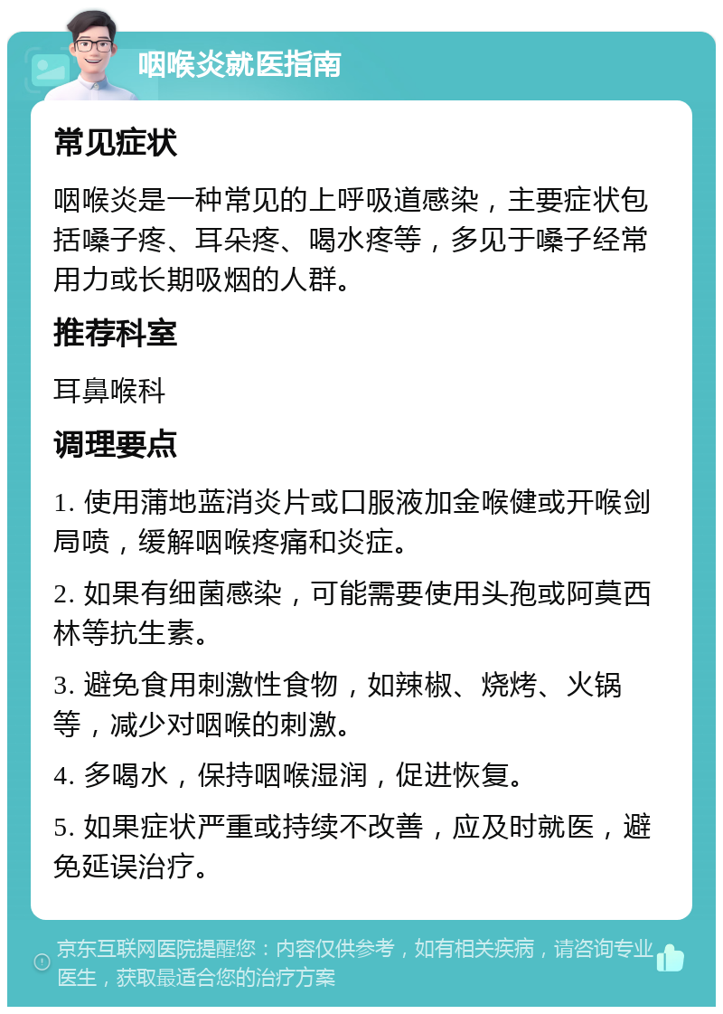 咽喉炎就医指南 常见症状 咽喉炎是一种常见的上呼吸道感染，主要症状包括嗓子疼、耳朵疼、喝水疼等，多见于嗓子经常用力或长期吸烟的人群。 推荐科室 耳鼻喉科 调理要点 1. 使用蒲地蓝消炎片或口服液加金喉健或开喉剑局喷，缓解咽喉疼痛和炎症。 2. 如果有细菌感染，可能需要使用头孢或阿莫西林等抗生素。 3. 避免食用刺激性食物，如辣椒、烧烤、火锅等，减少对咽喉的刺激。 4. 多喝水，保持咽喉湿润，促进恢复。 5. 如果症状严重或持续不改善，应及时就医，避免延误治疗。