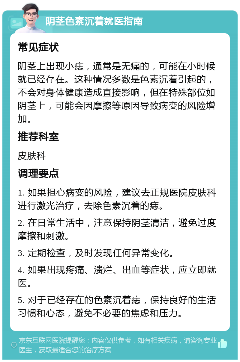 阴茎色素沉着就医指南 常见症状 阴茎上出现小痣，通常是无痛的，可能在小时候就已经存在。这种情况多数是色素沉着引起的，不会对身体健康造成直接影响，但在特殊部位如阴茎上，可能会因摩擦等原因导致病变的风险增加。 推荐科室 皮肤科 调理要点 1. 如果担心病变的风险，建议去正规医院皮肤科进行激光治疗，去除色素沉着的痣。 2. 在日常生活中，注意保持阴茎清洁，避免过度摩擦和刺激。 3. 定期检查，及时发现任何异常变化。 4. 如果出现疼痛、溃烂、出血等症状，应立即就医。 5. 对于已经存在的色素沉着痣，保持良好的生活习惯和心态，避免不必要的焦虑和压力。