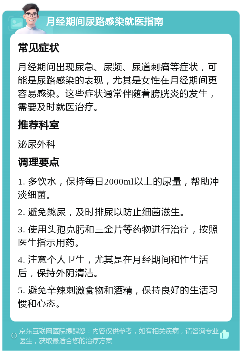 月经期间尿路感染就医指南 常见症状 月经期间出现尿急、尿频、尿道刺痛等症状，可能是尿路感染的表现，尤其是女性在月经期间更容易感染。这些症状通常伴随着膀胱炎的发生，需要及时就医治疗。 推荐科室 泌尿外科 调理要点 1. 多饮水，保持每日2000ml以上的尿量，帮助冲淡细菌。 2. 避免憋尿，及时排尿以防止细菌滋生。 3. 使用头孢克肟和三金片等药物进行治疗，按照医生指示用药。 4. 注意个人卫生，尤其是在月经期间和性生活后，保持外阴清洁。 5. 避免辛辣刺激食物和酒精，保持良好的生活习惯和心态。