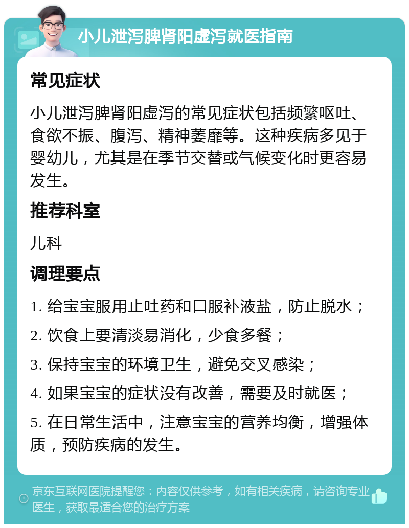 小儿泄泻脾肾阳虚泻就医指南 常见症状 小儿泄泻脾肾阳虚泻的常见症状包括频繁呕吐、食欲不振、腹泻、精神萎靡等。这种疾病多见于婴幼儿，尤其是在季节交替或气候变化时更容易发生。 推荐科室 儿科 调理要点 1. 给宝宝服用止吐药和口服补液盐，防止脱水； 2. 饮食上要清淡易消化，少食多餐； 3. 保持宝宝的环境卫生，避免交叉感染； 4. 如果宝宝的症状没有改善，需要及时就医； 5. 在日常生活中，注意宝宝的营养均衡，增强体质，预防疾病的发生。