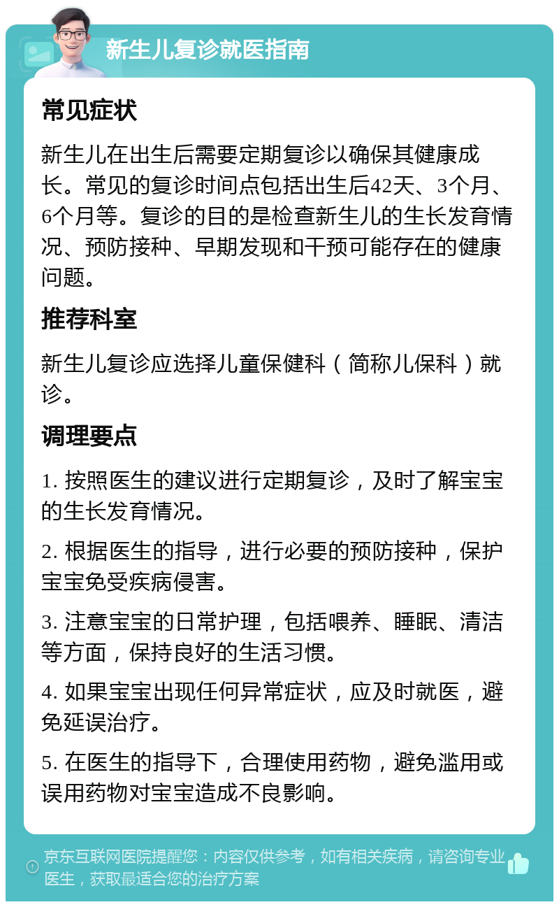 新生儿复诊就医指南 常见症状 新生儿在出生后需要定期复诊以确保其健康成长。常见的复诊时间点包括出生后42天、3个月、6个月等。复诊的目的是检查新生儿的生长发育情况、预防接种、早期发现和干预可能存在的健康问题。 推荐科室 新生儿复诊应选择儿童保健科（简称儿保科）就诊。 调理要点 1. 按照医生的建议进行定期复诊，及时了解宝宝的生长发育情况。 2. 根据医生的指导，进行必要的预防接种，保护宝宝免受疾病侵害。 3. 注意宝宝的日常护理，包括喂养、睡眠、清洁等方面，保持良好的生活习惯。 4. 如果宝宝出现任何异常症状，应及时就医，避免延误治疗。 5. 在医生的指导下，合理使用药物，避免滥用或误用药物对宝宝造成不良影响。