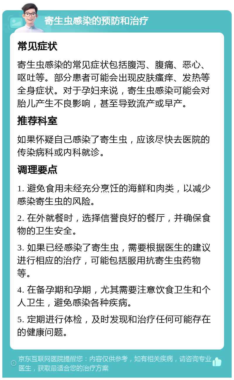 寄生虫感染的预防和治疗 常见症状 寄生虫感染的常见症状包括腹泻、腹痛、恶心、呕吐等。部分患者可能会出现皮肤瘙痒、发热等全身症状。对于孕妇来说，寄生虫感染可能会对胎儿产生不良影响，甚至导致流产或早产。 推荐科室 如果怀疑自己感染了寄生虫，应该尽快去医院的传染病科或内科就诊。 调理要点 1. 避免食用未经充分烹饪的海鲜和肉类，以减少感染寄生虫的风险。 2. 在外就餐时，选择信誉良好的餐厅，并确保食物的卫生安全。 3. 如果已经感染了寄生虫，需要根据医生的建议进行相应的治疗，可能包括服用抗寄生虫药物等。 4. 在备孕期和孕期，尤其需要注意饮食卫生和个人卫生，避免感染各种疾病。 5. 定期进行体检，及时发现和治疗任何可能存在的健康问题。