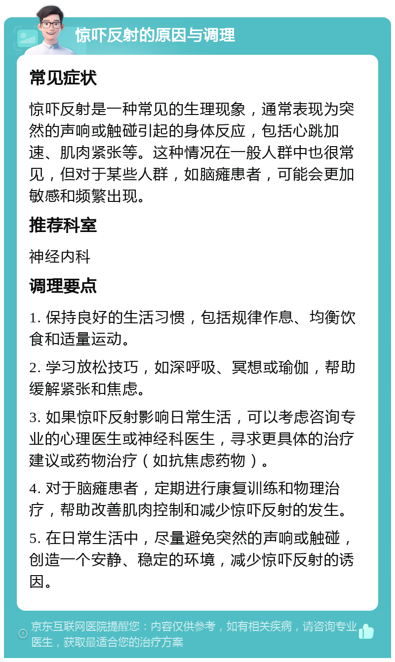 惊吓反射的原因与调理 常见症状 惊吓反射是一种常见的生理现象，通常表现为突然的声响或触碰引起的身体反应，包括心跳加速、肌肉紧张等。这种情况在一般人群中也很常见，但对于某些人群，如脑瘫患者，可能会更加敏感和频繁出现。 推荐科室 神经内科 调理要点 1. 保持良好的生活习惯，包括规律作息、均衡饮食和适量运动。 2. 学习放松技巧，如深呼吸、冥想或瑜伽，帮助缓解紧张和焦虑。 3. 如果惊吓反射影响日常生活，可以考虑咨询专业的心理医生或神经科医生，寻求更具体的治疗建议或药物治疗（如抗焦虑药物）。 4. 对于脑瘫患者，定期进行康复训练和物理治疗，帮助改善肌肉控制和减少惊吓反射的发生。 5. 在日常生活中，尽量避免突然的声响或触碰，创造一个安静、稳定的环境，减少惊吓反射的诱因。