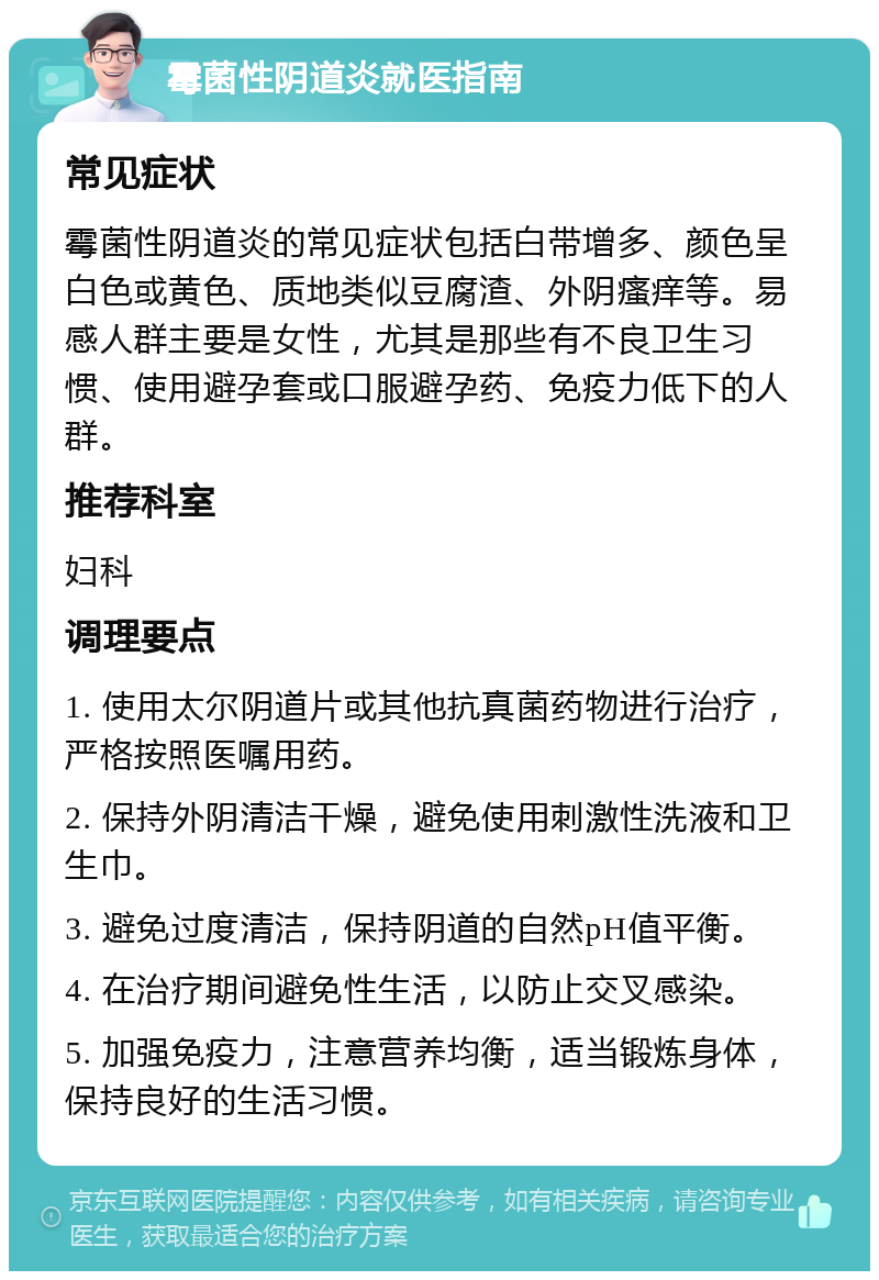 霉菌性阴道炎就医指南 常见症状 霉菌性阴道炎的常见症状包括白带增多、颜色呈白色或黄色、质地类似豆腐渣、外阴瘙痒等。易感人群主要是女性，尤其是那些有不良卫生习惯、使用避孕套或口服避孕药、免疫力低下的人群。 推荐科室 妇科 调理要点 1. 使用太尔阴道片或其他抗真菌药物进行治疗，严格按照医嘱用药。 2. 保持外阴清洁干燥，避免使用刺激性洗液和卫生巾。 3. 避免过度清洁，保持阴道的自然pH值平衡。 4. 在治疗期间避免性生活，以防止交叉感染。 5. 加强免疫力，注意营养均衡，适当锻炼身体，保持良好的生活习惯。