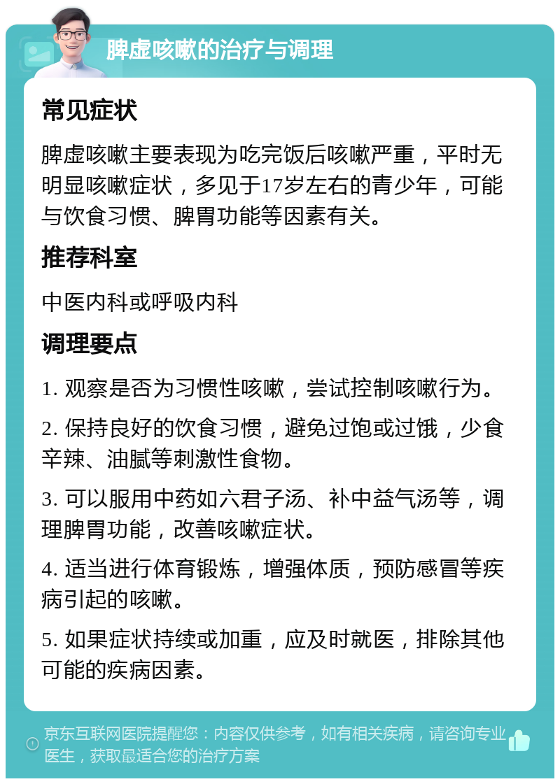 脾虚咳嗽的治疗与调理 常见症状 脾虚咳嗽主要表现为吃完饭后咳嗽严重，平时无明显咳嗽症状，多见于17岁左右的青少年，可能与饮食习惯、脾胃功能等因素有关。 推荐科室 中医内科或呼吸内科 调理要点 1. 观察是否为习惯性咳嗽，尝试控制咳嗽行为。 2. 保持良好的饮食习惯，避免过饱或过饿，少食辛辣、油腻等刺激性食物。 3. 可以服用中药如六君子汤、补中益气汤等，调理脾胃功能，改善咳嗽症状。 4. 适当进行体育锻炼，增强体质，预防感冒等疾病引起的咳嗽。 5. 如果症状持续或加重，应及时就医，排除其他可能的疾病因素。