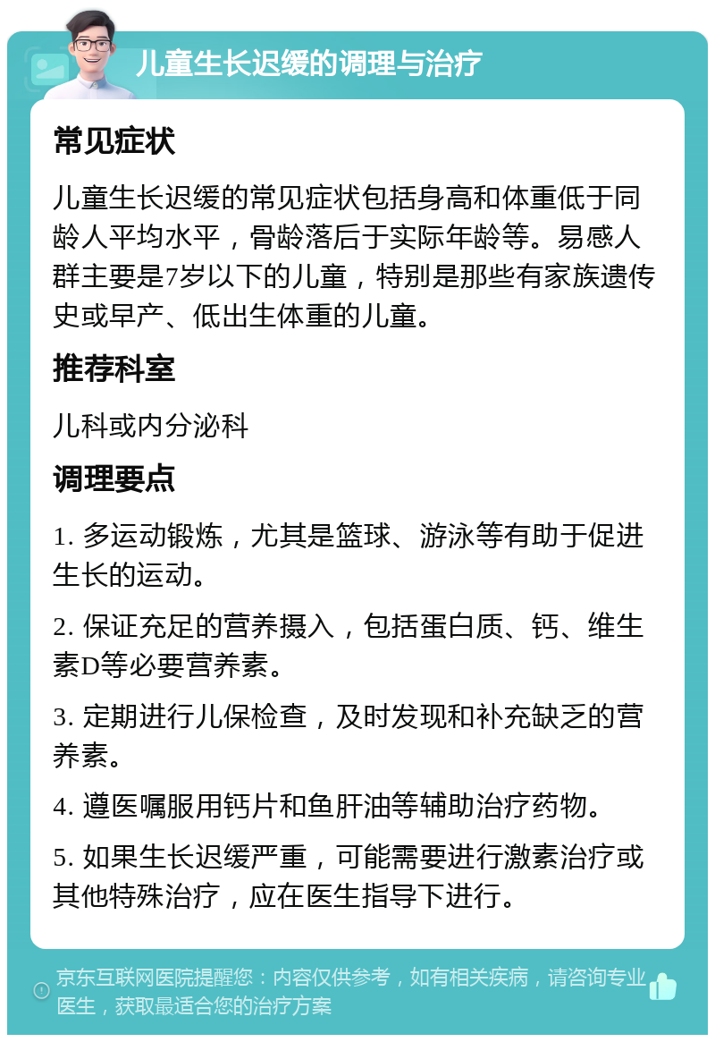 儿童生长迟缓的调理与治疗 常见症状 儿童生长迟缓的常见症状包括身高和体重低于同龄人平均水平，骨龄落后于实际年龄等。易感人群主要是7岁以下的儿童，特别是那些有家族遗传史或早产、低出生体重的儿童。 推荐科室 儿科或内分泌科 调理要点 1. 多运动锻炼，尤其是篮球、游泳等有助于促进生长的运动。 2. 保证充足的营养摄入，包括蛋白质、钙、维生素D等必要营养素。 3. 定期进行儿保检查，及时发现和补充缺乏的营养素。 4. 遵医嘱服用钙片和鱼肝油等辅助治疗药物。 5. 如果生长迟缓严重，可能需要进行激素治疗或其他特殊治疗，应在医生指导下进行。