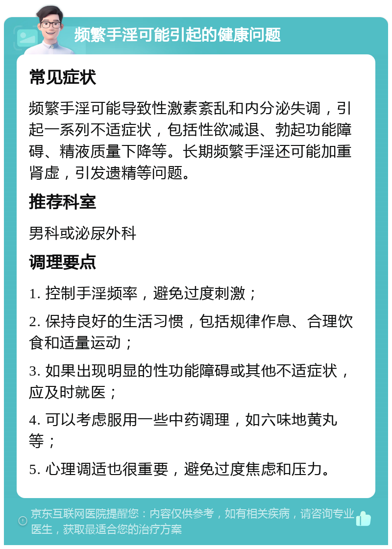 频繁手淫可能引起的健康问题 常见症状 频繁手淫可能导致性激素紊乱和内分泌失调，引起一系列不适症状，包括性欲减退、勃起功能障碍、精液质量下降等。长期频繁手淫还可能加重肾虚，引发遗精等问题。 推荐科室 男科或泌尿外科 调理要点 1. 控制手淫频率，避免过度刺激； 2. 保持良好的生活习惯，包括规律作息、合理饮食和适量运动； 3. 如果出现明显的性功能障碍或其他不适症状，应及时就医； 4. 可以考虑服用一些中药调理，如六味地黄丸等； 5. 心理调适也很重要，避免过度焦虑和压力。