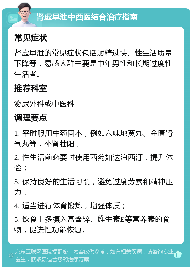 肾虚早泄中西医结合治疗指南 常见症状 肾虚早泄的常见症状包括射精过快、性生活质量下降等，易感人群主要是中年男性和长期过度性生活者。 推荐科室 泌尿外科或中医科 调理要点 1. 平时服用中药固本，例如六味地黄丸、金匮肾气丸等，补肾壮阳； 2. 性生活前必要时使用西药如达泊西汀，提升体验； 3. 保持良好的生活习惯，避免过度劳累和精神压力； 4. 适当进行体育锻炼，增强体质； 5. 饮食上多摄入富含锌、维生素E等营养素的食物，促进性功能恢复。