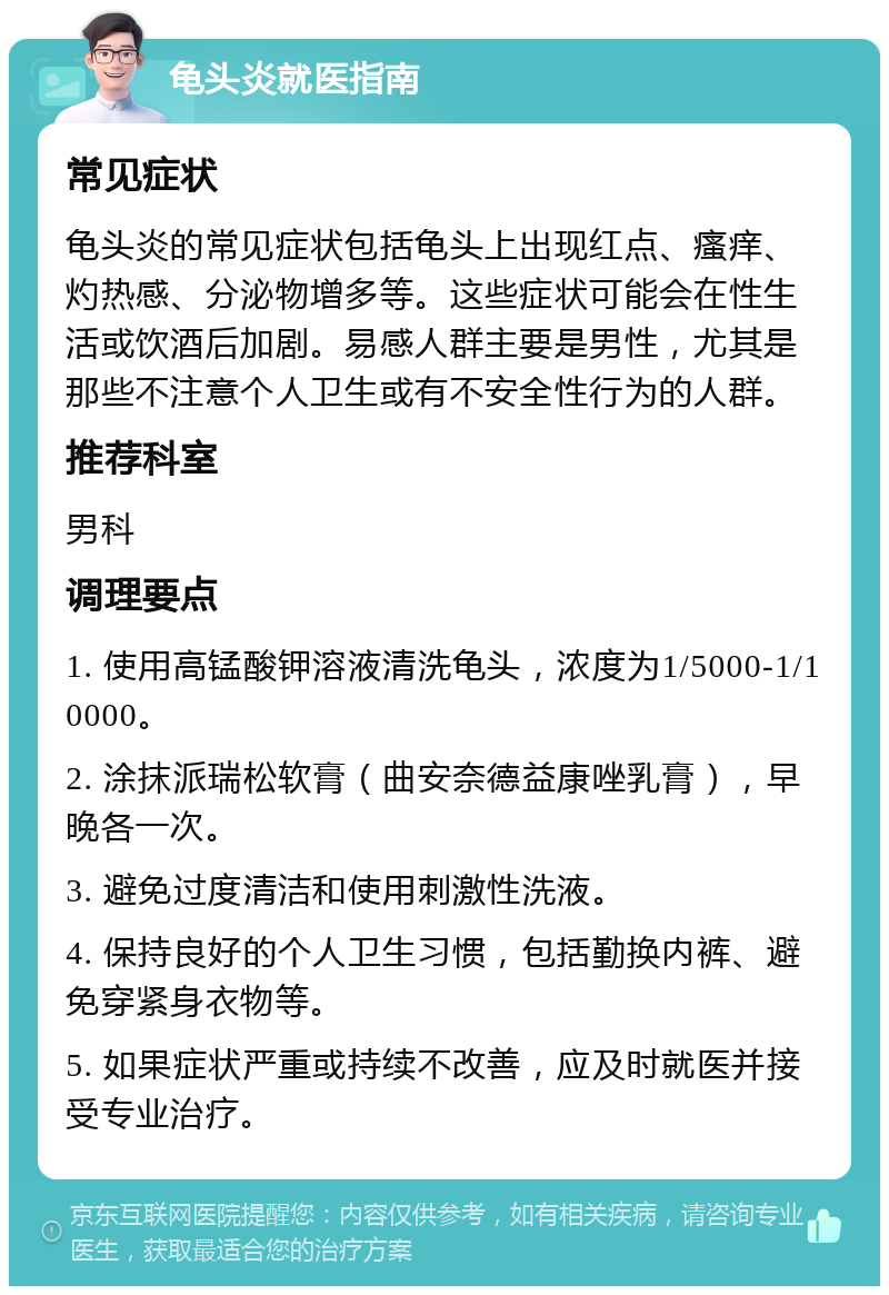 龟头炎就医指南 常见症状 龟头炎的常见症状包括龟头上出现红点、瘙痒、灼热感、分泌物增多等。这些症状可能会在性生活或饮酒后加剧。易感人群主要是男性，尤其是那些不注意个人卫生或有不安全性行为的人群。 推荐科室 男科 调理要点 1. 使用高锰酸钾溶液清洗龟头，浓度为1/5000-1/10000。 2. 涂抹派瑞松软膏（曲安奈德益康唑乳膏），早晚各一次。 3. 避免过度清洁和使用刺激性洗液。 4. 保持良好的个人卫生习惯，包括勤换内裤、避免穿紧身衣物等。 5. 如果症状严重或持续不改善，应及时就医并接受专业治疗。