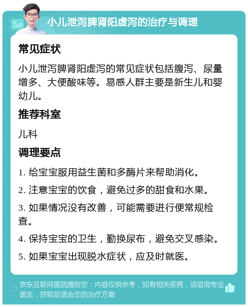 小儿泄泻脾肾阳虚泻的治疗与调理 常见症状 小儿泄泻脾肾阳虚泻的常见症状包括腹泻、尿量增多、大便酸味等。易感人群主要是新生儿和婴幼儿。 推荐科室 儿科 调理要点 1. 给宝宝服用益生菌和多酶片来帮助消化。 2. 注意宝宝的饮食，避免过多的甜食和水果。 3. 如果情况没有改善，可能需要进行便常规检查。 4. 保持宝宝的卫生，勤换尿布，避免交叉感染。 5. 如果宝宝出现脱水症状，应及时就医。