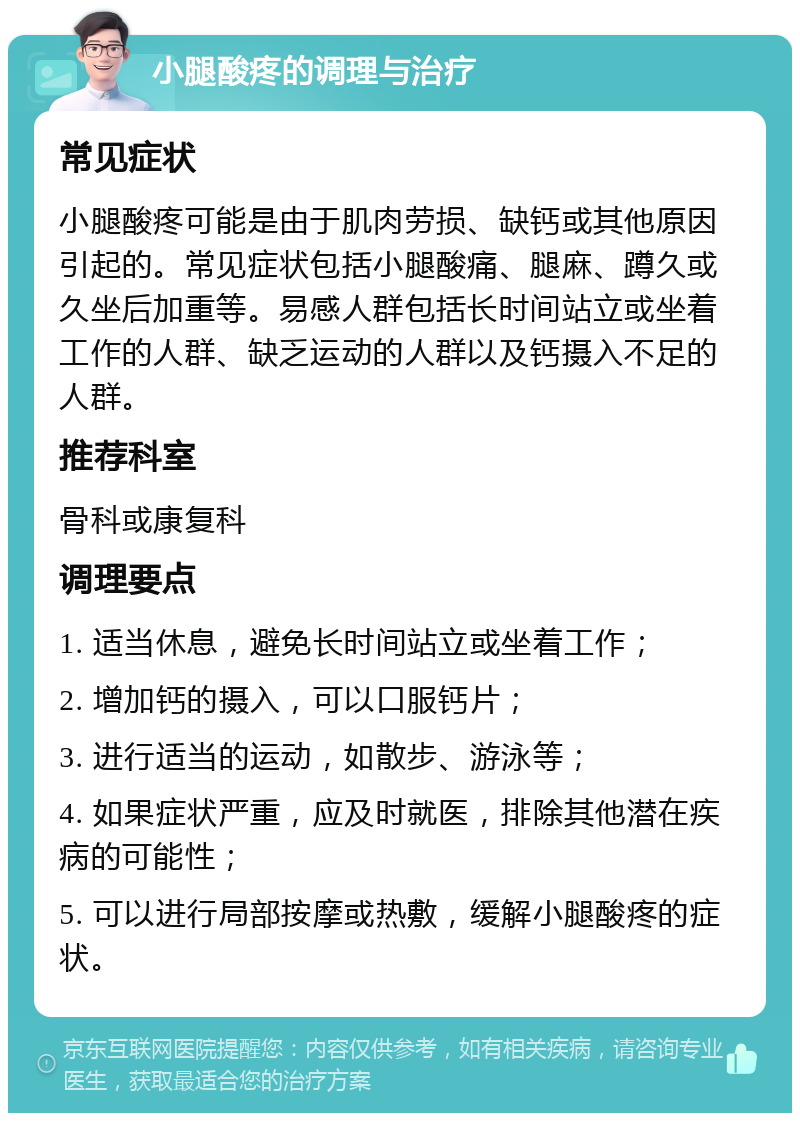 小腿酸疼的调理与治疗 常见症状 小腿酸疼可能是由于肌肉劳损、缺钙或其他原因引起的。常见症状包括小腿酸痛、腿麻、蹲久或久坐后加重等。易感人群包括长时间站立或坐着工作的人群、缺乏运动的人群以及钙摄入不足的人群。 推荐科室 骨科或康复科 调理要点 1. 适当休息，避免长时间站立或坐着工作； 2. 增加钙的摄入，可以口服钙片； 3. 进行适当的运动，如散步、游泳等； 4. 如果症状严重，应及时就医，排除其他潜在疾病的可能性； 5. 可以进行局部按摩或热敷，缓解小腿酸疼的症状。