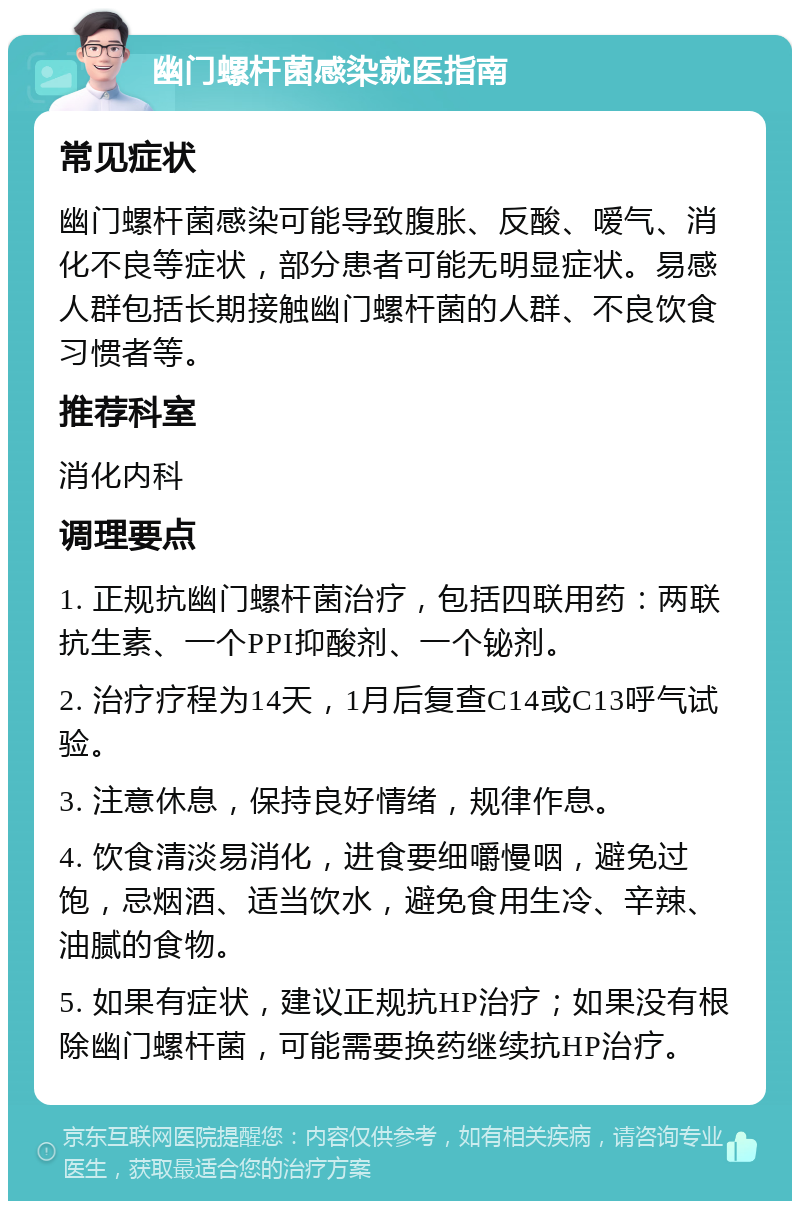 幽门螺杆菌感染就医指南 常见症状 幽门螺杆菌感染可能导致腹胀、反酸、嗳气、消化不良等症状，部分患者可能无明显症状。易感人群包括长期接触幽门螺杆菌的人群、不良饮食习惯者等。 推荐科室 消化内科 调理要点 1. 正规抗幽门螺杆菌治疗，包括四联用药：两联抗生素、一个PPI抑酸剂、一个铋剂。 2. 治疗疗程为14天，1月后复查C14或C13呼气试验。 3. 注意休息，保持良好情绪，规律作息。 4. 饮食清淡易消化，进食要细嚼慢咽，避免过饱，忌烟酒、适当饮水，避免食用生冷、辛辣、油腻的食物。 5. 如果有症状，建议正规抗HP治疗；如果没有根除幽门螺杆菌，可能需要换药继续抗HP治疗。