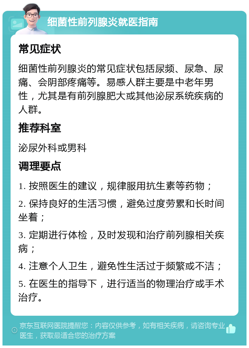 细菌性前列腺炎就医指南 常见症状 细菌性前列腺炎的常见症状包括尿频、尿急、尿痛、会阴部疼痛等。易感人群主要是中老年男性，尤其是有前列腺肥大或其他泌尿系统疾病的人群。 推荐科室 泌尿外科或男科 调理要点 1. 按照医生的建议，规律服用抗生素等药物； 2. 保持良好的生活习惯，避免过度劳累和长时间坐着； 3. 定期进行体检，及时发现和治疗前列腺相关疾病； 4. 注意个人卫生，避免性生活过于频繁或不洁； 5. 在医生的指导下，进行适当的物理治疗或手术治疗。