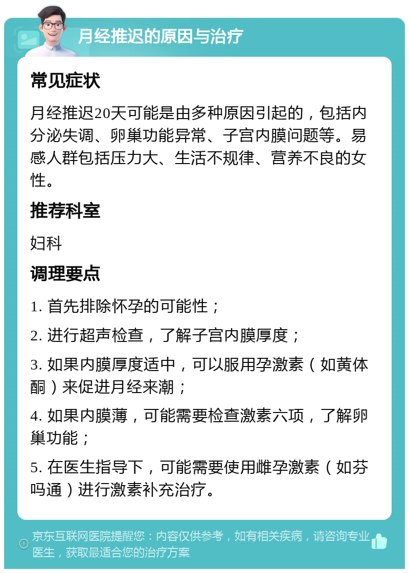 月经推迟的原因与治疗 常见症状 月经推迟20天可能是由多种原因引起的，包括内分泌失调、卵巢功能异常、子宫内膜问题等。易感人群包括压力大、生活不规律、营养不良的女性。 推荐科室 妇科 调理要点 1. 首先排除怀孕的可能性； 2. 进行超声检查，了解子宫内膜厚度； 3. 如果内膜厚度适中，可以服用孕激素（如黄体酮）来促进月经来潮； 4. 如果内膜薄，可能需要检查激素六项，了解卵巢功能； 5. 在医生指导下，可能需要使用雌孕激素（如芬吗通）进行激素补充治疗。