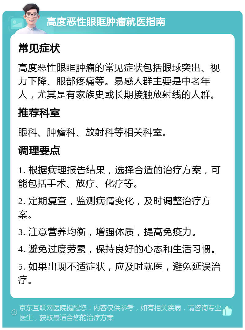 高度恶性眼眶肿瘤就医指南 常见症状 高度恶性眼眶肿瘤的常见症状包括眼球突出、视力下降、眼部疼痛等。易感人群主要是中老年人，尤其是有家族史或长期接触放射线的人群。 推荐科室 眼科、肿瘤科、放射科等相关科室。 调理要点 1. 根据病理报告结果，选择合适的治疗方案，可能包括手术、放疗、化疗等。 2. 定期复查，监测病情变化，及时调整治疗方案。 3. 注意营养均衡，增强体质，提高免疫力。 4. 避免过度劳累，保持良好的心态和生活习惯。 5. 如果出现不适症状，应及时就医，避免延误治疗。