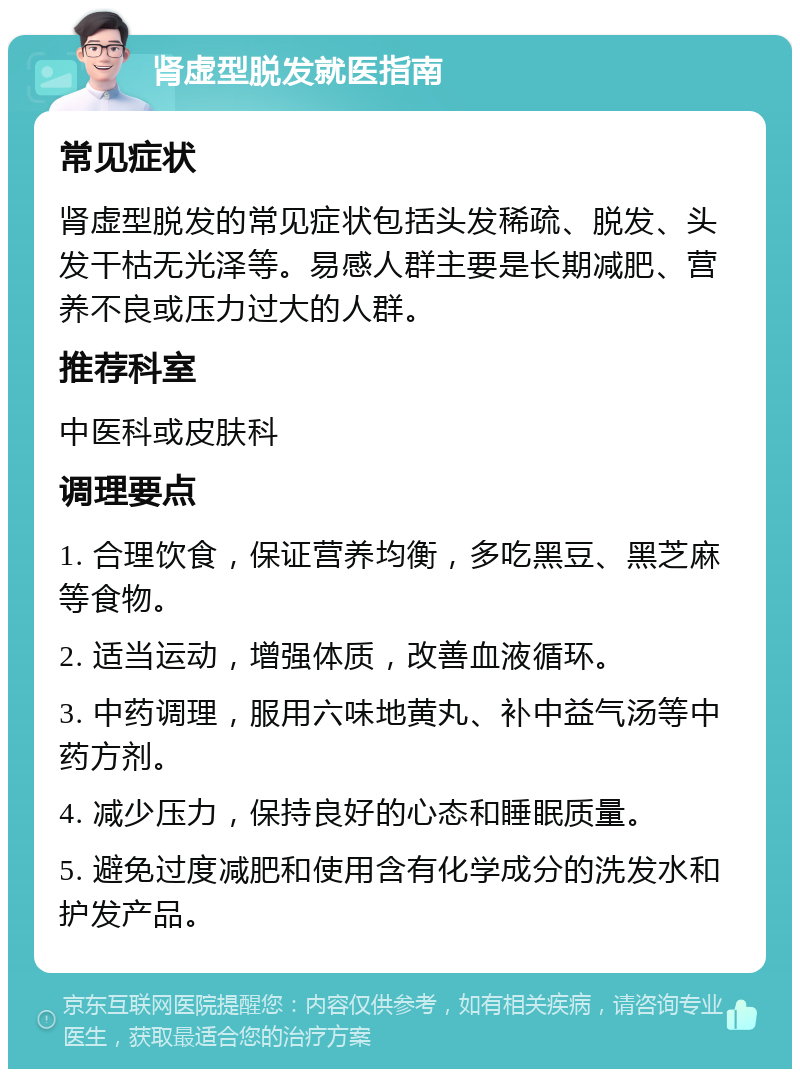 肾虚型脱发就医指南 常见症状 肾虚型脱发的常见症状包括头发稀疏、脱发、头发干枯无光泽等。易感人群主要是长期减肥、营养不良或压力过大的人群。 推荐科室 中医科或皮肤科 调理要点 1. 合理饮食，保证营养均衡，多吃黑豆、黑芝麻等食物。 2. 适当运动，增强体质，改善血液循环。 3. 中药调理，服用六味地黄丸、补中益气汤等中药方剂。 4. 减少压力，保持良好的心态和睡眠质量。 5. 避免过度减肥和使用含有化学成分的洗发水和护发产品。