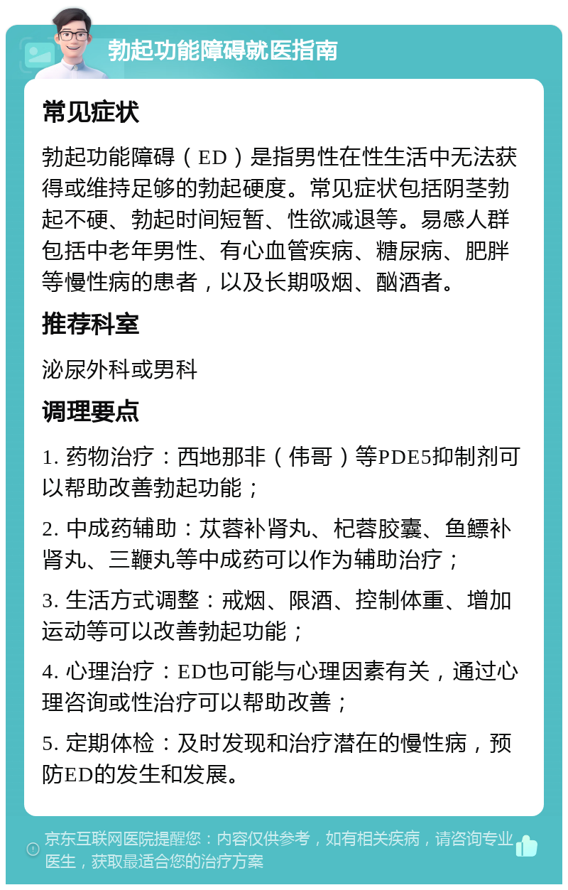 勃起功能障碍就医指南 常见症状 勃起功能障碍（ED）是指男性在性生活中无法获得或维持足够的勃起硬度。常见症状包括阴茎勃起不硬、勃起时间短暂、性欲减退等。易感人群包括中老年男性、有心血管疾病、糖尿病、肥胖等慢性病的患者，以及长期吸烟、酗酒者。 推荐科室 泌尿外科或男科 调理要点 1. 药物治疗：西地那非（伟哥）等PDE5抑制剂可以帮助改善勃起功能； 2. 中成药辅助：苁蓉补肾丸、杞蓉胶囊、鱼鳔补肾丸、三鞭丸等中成药可以作为辅助治疗； 3. 生活方式调整：戒烟、限酒、控制体重、增加运动等可以改善勃起功能； 4. 心理治疗：ED也可能与心理因素有关，通过心理咨询或性治疗可以帮助改善； 5. 定期体检：及时发现和治疗潜在的慢性病，预防ED的发生和发展。