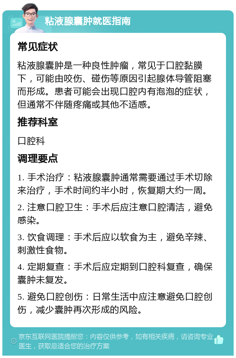 粘液腺囊肿就医指南 常见症状 粘液腺囊肿是一种良性肿瘤，常见于口腔黏膜下，可能由咬伤、碰伤等原因引起腺体导管阻塞而形成。患者可能会出现口腔内有泡泡的症状，但通常不伴随疼痛或其他不适感。 推荐科室 口腔科 调理要点 1. 手术治疗：粘液腺囊肿通常需要通过手术切除来治疗，手术时间约半小时，恢复期大约一周。 2. 注意口腔卫生：手术后应注意口腔清洁，避免感染。 3. 饮食调理：手术后应以软食为主，避免辛辣、刺激性食物。 4. 定期复查：手术后应定期到口腔科复查，确保囊肿未复发。 5. 避免口腔创伤：日常生活中应注意避免口腔创伤，减少囊肿再次形成的风险。