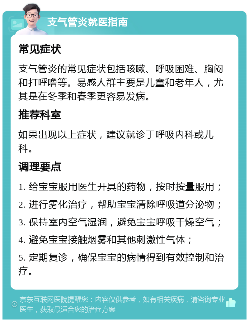 支气管炎就医指南 常见症状 支气管炎的常见症状包括咳嗽、呼吸困难、胸闷和打呼噜等。易感人群主要是儿童和老年人，尤其是在冬季和春季更容易发病。 推荐科室 如果出现以上症状，建议就诊于呼吸内科或儿科。 调理要点 1. 给宝宝服用医生开具的药物，按时按量服用； 2. 进行雾化治疗，帮助宝宝清除呼吸道分泌物； 3. 保持室内空气湿润，避免宝宝呼吸干燥空气； 4. 避免宝宝接触烟雾和其他刺激性气体； 5. 定期复诊，确保宝宝的病情得到有效控制和治疗。