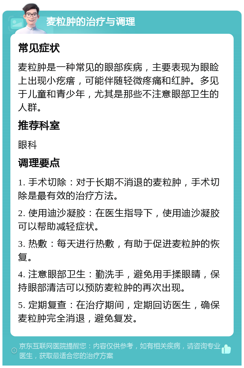 麦粒肿的治疗与调理 常见症状 麦粒肿是一种常见的眼部疾病，主要表现为眼睑上出现小疙瘩，可能伴随轻微疼痛和红肿。多见于儿童和青少年，尤其是那些不注意眼部卫生的人群。 推荐科室 眼科 调理要点 1. 手术切除：对于长期不消退的麦粒肿，手术切除是最有效的治疗方法。 2. 使用迪沙凝胶：在医生指导下，使用迪沙凝胶可以帮助减轻症状。 3. 热敷：每天进行热敷，有助于促进麦粒肿的恢复。 4. 注意眼部卫生：勤洗手，避免用手揉眼睛，保持眼部清洁可以预防麦粒肿的再次出现。 5. 定期复查：在治疗期间，定期回访医生，确保麦粒肿完全消退，避免复发。