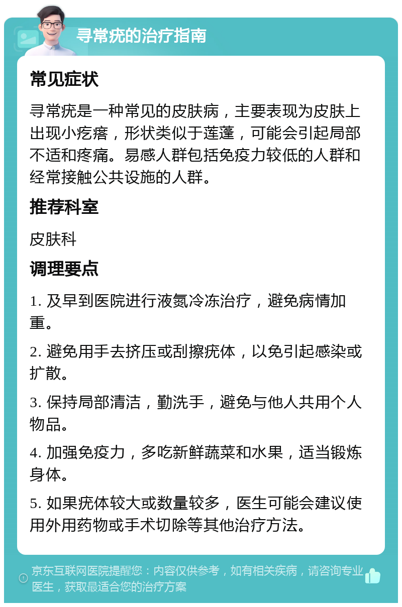 寻常疣的治疗指南 常见症状 寻常疣是一种常见的皮肤病，主要表现为皮肤上出现小疙瘩，形状类似于莲蓬，可能会引起局部不适和疼痛。易感人群包括免疫力较低的人群和经常接触公共设施的人群。 推荐科室 皮肤科 调理要点 1. 及早到医院进行液氮冷冻治疗，避免病情加重。 2. 避免用手去挤压或刮擦疣体，以免引起感染或扩散。 3. 保持局部清洁，勤洗手，避免与他人共用个人物品。 4. 加强免疫力，多吃新鲜蔬菜和水果，适当锻炼身体。 5. 如果疣体较大或数量较多，医生可能会建议使用外用药物或手术切除等其他治疗方法。