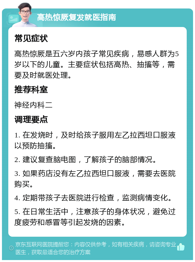 高热惊厥复发就医指南 常见症状 高热惊厥是五六岁内孩子常见疾病，易感人群为5岁以下的儿童。主要症状包括高热、抽搐等，需要及时就医处理。 推荐科室 神经内科二 调理要点 1. 在发烧时，及时给孩子服用左乙拉西坦口服液以预防抽搐。 2. 建议复查脑电图，了解孩子的脑部情况。 3. 如果药店没有左乙拉西坦口服液，需要去医院购买。 4. 定期带孩子去医院进行检查，监测病情变化。 5. 在日常生活中，注意孩子的身体状况，避免过度疲劳和感冒等引起发烧的因素。