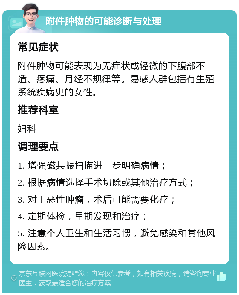 附件肿物的可能诊断与处理 常见症状 附件肿物可能表现为无症状或轻微的下腹部不适、疼痛、月经不规律等。易感人群包括有生殖系统疾病史的女性。 推荐科室 妇科 调理要点 1. 增强磁共振扫描进一步明确病情； 2. 根据病情选择手术切除或其他治疗方式； 3. 对于恶性肿瘤，术后可能需要化疗； 4. 定期体检，早期发现和治疗； 5. 注意个人卫生和生活习惯，避免感染和其他风险因素。