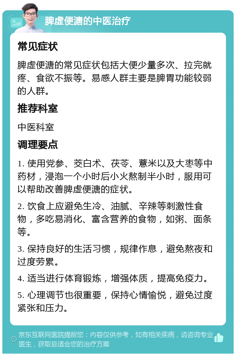 脾虚便溏的中医治疗 常见症状 脾虚便溏的常见症状包括大便少量多次、拉完就疼、食欲不振等。易感人群主要是脾胃功能较弱的人群。 推荐科室 中医科室 调理要点 1. 使用党参、茭白术、茯苓、薏米以及大枣等中药材，浸泡一个小时后小火熬制半小时，服用可以帮助改善脾虚便溏的症状。 2. 饮食上应避免生冷、油腻、辛辣等刺激性食物，多吃易消化、富含营养的食物，如粥、面条等。 3. 保持良好的生活习惯，规律作息，避免熬夜和过度劳累。 4. 适当进行体育锻炼，增强体质，提高免疫力。 5. 心理调节也很重要，保持心情愉悦，避免过度紧张和压力。