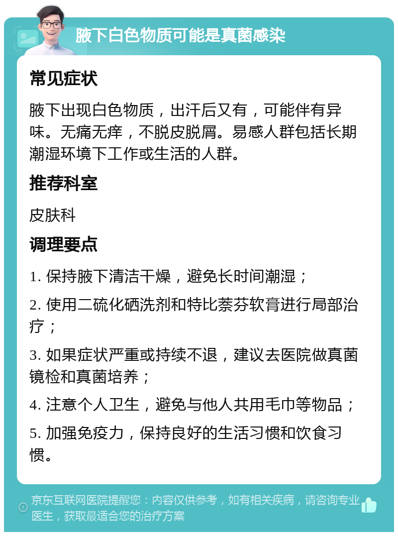 腋下白色物质可能是真菌感染 常见症状 腋下出现白色物质，出汗后又有，可能伴有异味。无痛无痒，不脱皮脱屑。易感人群包括长期潮湿环境下工作或生活的人群。 推荐科室 皮肤科 调理要点 1. 保持腋下清洁干燥，避免长时间潮湿； 2. 使用二硫化硒洗剂和特比萘芬软膏进行局部治疗； 3. 如果症状严重或持续不退，建议去医院做真菌镜检和真菌培养； 4. 注意个人卫生，避免与他人共用毛巾等物品； 5. 加强免疫力，保持良好的生活习惯和饮食习惯。