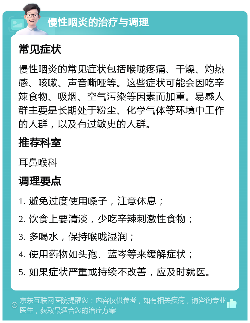 慢性咽炎的治疗与调理 常见症状 慢性咽炎的常见症状包括喉咙疼痛、干燥、灼热感、咳嗽、声音嘶哑等。这些症状可能会因吃辛辣食物、吸烟、空气污染等因素而加重。易感人群主要是长期处于粉尘、化学气体等环境中工作的人群，以及有过敏史的人群。 推荐科室 耳鼻喉科 调理要点 1. 避免过度使用嗓子，注意休息； 2. 饮食上要清淡，少吃辛辣刺激性食物； 3. 多喝水，保持喉咙湿润； 4. 使用药物如头孢、蓝岑等来缓解症状； 5. 如果症状严重或持续不改善，应及时就医。