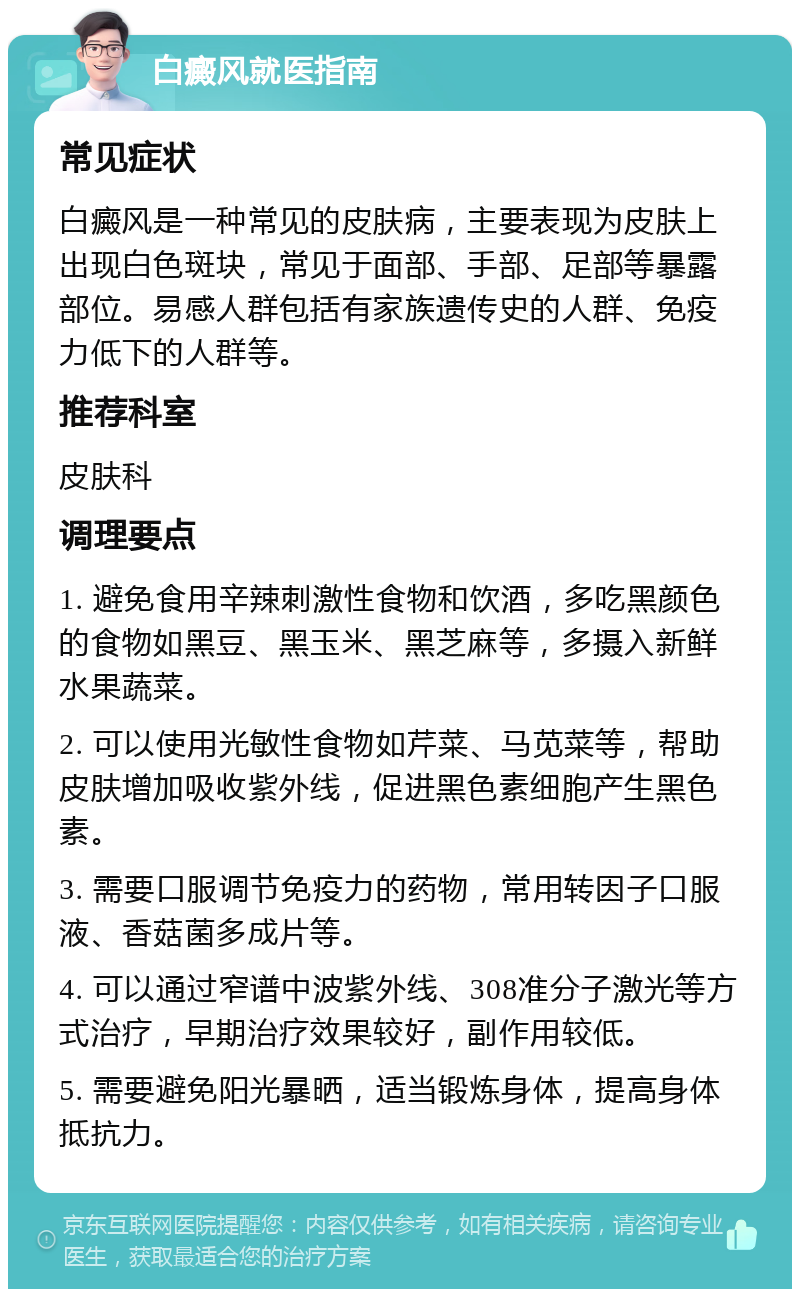 白癜风就医指南 常见症状 白癜风是一种常见的皮肤病，主要表现为皮肤上出现白色斑块，常见于面部、手部、足部等暴露部位。易感人群包括有家族遗传史的人群、免疫力低下的人群等。 推荐科室 皮肤科 调理要点 1. 避免食用辛辣刺激性食物和饮酒，多吃黑颜色的食物如黑豆、黑玉米、黑芝麻等，多摄入新鲜水果蔬菜。 2. 可以使用光敏性食物如芹菜、马苋菜等，帮助皮肤增加吸收紫外线，促进黑色素细胞产生黑色素。 3. 需要口服调节免疫力的药物，常用转因子口服液、香菇菌多成片等。 4. 可以通过窄谱中波紫外线、308准分子激光等方式治疗，早期治疗效果较好，副作用较低。 5. 需要避免阳光暴晒，适当锻炼身体，提高身体抵抗力。