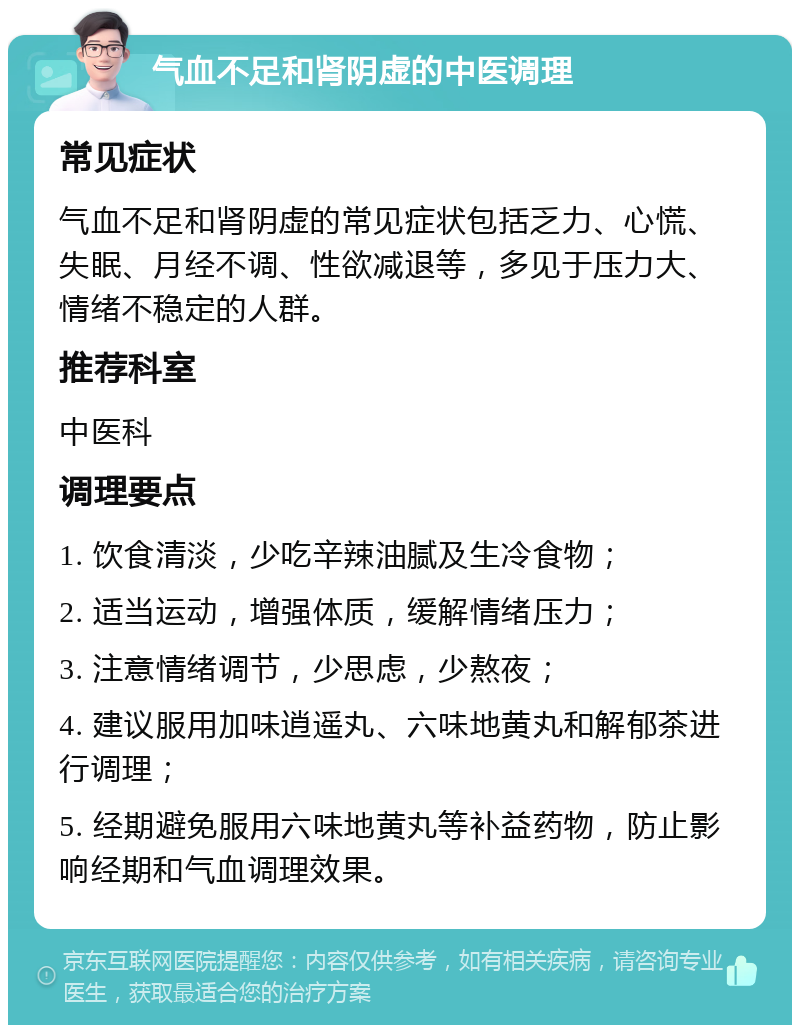 气血不足和肾阴虚的中医调理 常见症状 气血不足和肾阴虚的常见症状包括乏力、心慌、失眠、月经不调、性欲减退等，多见于压力大、情绪不稳定的人群。 推荐科室 中医科 调理要点 1. 饮食清淡，少吃辛辣油腻及生冷食物； 2. 适当运动，增强体质，缓解情绪压力； 3. 注意情绪调节，少思虑，少熬夜； 4. 建议服用加味逍遥丸、六味地黄丸和解郁茶进行调理； 5. 经期避免服用六味地黄丸等补益药物，防止影响经期和气血调理效果。