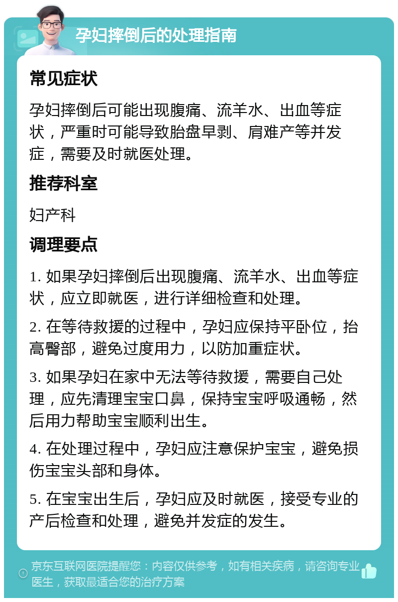 孕妇摔倒后的处理指南 常见症状 孕妇摔倒后可能出现腹痛、流羊水、出血等症状，严重时可能导致胎盘早剥、肩难产等并发症，需要及时就医处理。 推荐科室 妇产科 调理要点 1. 如果孕妇摔倒后出现腹痛、流羊水、出血等症状，应立即就医，进行详细检查和处理。 2. 在等待救援的过程中，孕妇应保持平卧位，抬高臀部，避免过度用力，以防加重症状。 3. 如果孕妇在家中无法等待救援，需要自己处理，应先清理宝宝口鼻，保持宝宝呼吸通畅，然后用力帮助宝宝顺利出生。 4. 在处理过程中，孕妇应注意保护宝宝，避免损伤宝宝头部和身体。 5. 在宝宝出生后，孕妇应及时就医，接受专业的产后检查和处理，避免并发症的发生。