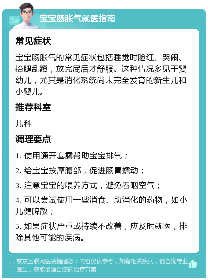 宝宝肠胀气就医指南 常见症状 宝宝肠胀气的常见症状包括睡觉时脸红、哭闹、抬腿乱蹬，放完屁后才舒服。这种情况多见于婴幼儿，尤其是消化系统尚未完全发育的新生儿和小婴儿。 推荐科室 儿科 调理要点 1. 使用通开塞露帮助宝宝排气； 2. 给宝宝按摩腹部，促进肠胃蠕动； 3. 注意宝宝的喂养方式，避免吞咽空气； 4. 可以尝试使用一些消食、助消化的药物，如小儿健脾散； 5. 如果症状严重或持续不改善，应及时就医，排除其他可能的疾病。