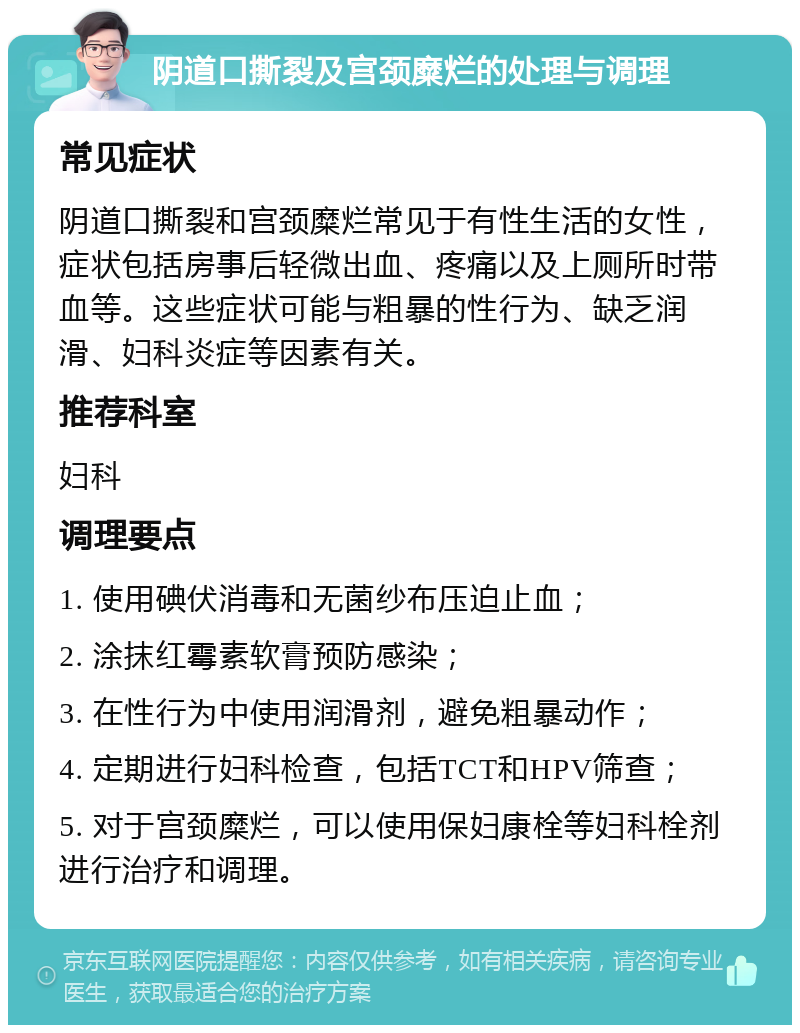 阴道口撕裂及宫颈糜烂的处理与调理 常见症状 阴道口撕裂和宫颈糜烂常见于有性生活的女性，症状包括房事后轻微出血、疼痛以及上厕所时带血等。这些症状可能与粗暴的性行为、缺乏润滑、妇科炎症等因素有关。 推荐科室 妇科 调理要点 1. 使用碘伏消毒和无菌纱布压迫止血； 2. 涂抹红霉素软膏预防感染； 3. 在性行为中使用润滑剂，避免粗暴动作； 4. 定期进行妇科检查，包括TCT和HPV筛查； 5. 对于宫颈糜烂，可以使用保妇康栓等妇科栓剂进行治疗和调理。