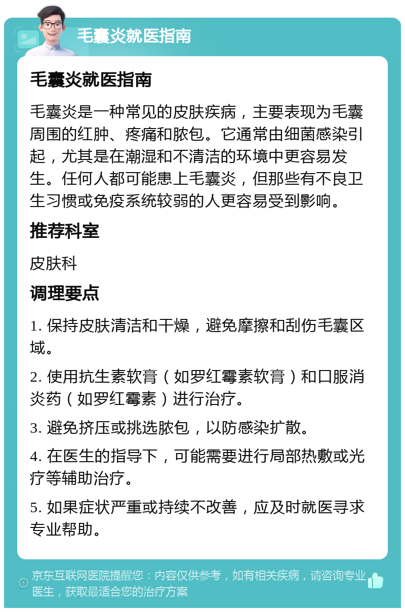 毛囊炎就医指南 毛囊炎就医指南 毛囊炎是一种常见的皮肤疾病，主要表现为毛囊周围的红肿、疼痛和脓包。它通常由细菌感染引起，尤其是在潮湿和不清洁的环境中更容易发生。任何人都可能患上毛囊炎，但那些有不良卫生习惯或免疫系统较弱的人更容易受到影响。 推荐科室 皮肤科 调理要点 1. 保持皮肤清洁和干燥，避免摩擦和刮伤毛囊区域。 2. 使用抗生素软膏（如罗红霉素软膏）和口服消炎药（如罗红霉素）进行治疗。 3. 避免挤压或挑选脓包，以防感染扩散。 4. 在医生的指导下，可能需要进行局部热敷或光疗等辅助治疗。 5. 如果症状严重或持续不改善，应及时就医寻求专业帮助。