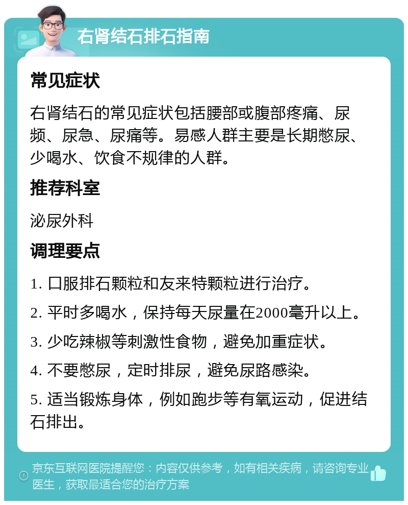 右肾结石排石指南 常见症状 右肾结石的常见症状包括腰部或腹部疼痛、尿频、尿急、尿痛等。易感人群主要是长期憋尿、少喝水、饮食不规律的人群。 推荐科室 泌尿外科 调理要点 1. 口服排石颗粒和友来特颗粒进行治疗。 2. 平时多喝水，保持每天尿量在2000毫升以上。 3. 少吃辣椒等刺激性食物，避免加重症状。 4. 不要憋尿，定时排尿，避免尿路感染。 5. 适当锻炼身体，例如跑步等有氧运动，促进结石排出。