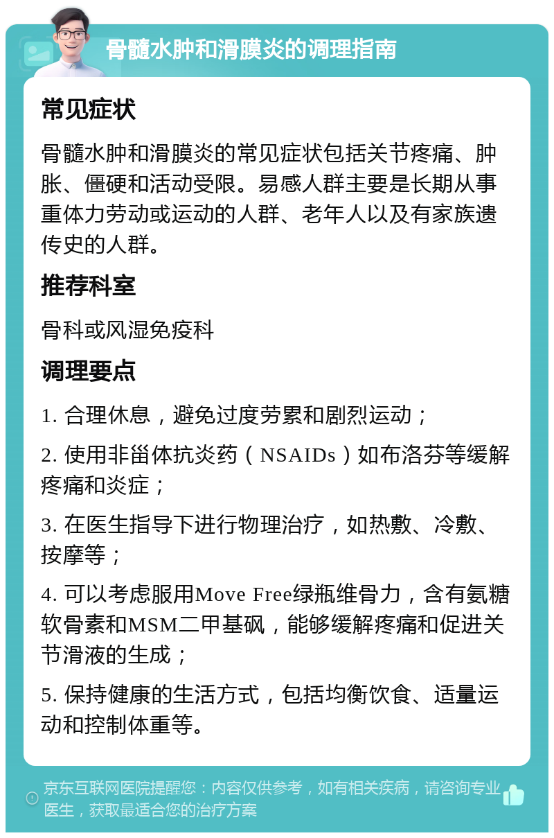 骨髓水肿和滑膜炎的调理指南 常见症状 骨髓水肿和滑膜炎的常见症状包括关节疼痛、肿胀、僵硬和活动受限。易感人群主要是长期从事重体力劳动或运动的人群、老年人以及有家族遗传史的人群。 推荐科室 骨科或风湿免疫科 调理要点 1. 合理休息，避免过度劳累和剧烈运动； 2. 使用非甾体抗炎药（NSAIDs）如布洛芬等缓解疼痛和炎症； 3. 在医生指导下进行物理治疗，如热敷、冷敷、按摩等； 4. 可以考虑服用Move Free绿瓶维骨力，含有氨糖软骨素和MSM二甲基砜，能够缓解疼痛和促进关节滑液的生成； 5. 保持健康的生活方式，包括均衡饮食、适量运动和控制体重等。