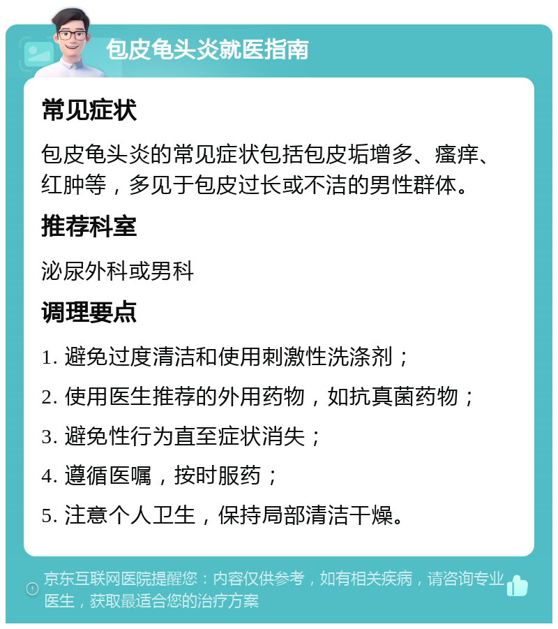 包皮龟头炎就医指南 常见症状 包皮龟头炎的常见症状包括包皮垢增多、瘙痒、红肿等，多见于包皮过长或不洁的男性群体。 推荐科室 泌尿外科或男科 调理要点 1. 避免过度清洁和使用刺激性洗涤剂； 2. 使用医生推荐的外用药物，如抗真菌药物； 3. 避免性行为直至症状消失； 4. 遵循医嘱，按时服药； 5. 注意个人卫生，保持局部清洁干燥。