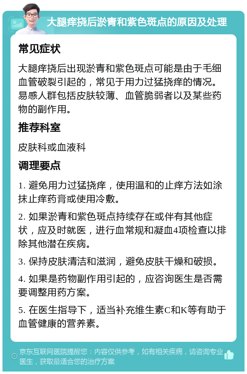 大腿痒挠后淤青和紫色斑点的原因及处理 常见症状 大腿痒挠后出现淤青和紫色斑点可能是由于毛细血管破裂引起的，常见于用力过猛挠痒的情况。易感人群包括皮肤较薄、血管脆弱者以及某些药物的副作用。 推荐科室 皮肤科或血液科 调理要点 1. 避免用力过猛挠痒，使用温和的止痒方法如涂抹止痒药膏或使用冷敷。 2. 如果淤青和紫色斑点持续存在或伴有其他症状，应及时就医，进行血常规和凝血4项检查以排除其他潜在疾病。 3. 保持皮肤清洁和滋润，避免皮肤干燥和破损。 4. 如果是药物副作用引起的，应咨询医生是否需要调整用药方案。 5. 在医生指导下，适当补充维生素C和K等有助于血管健康的营养素。