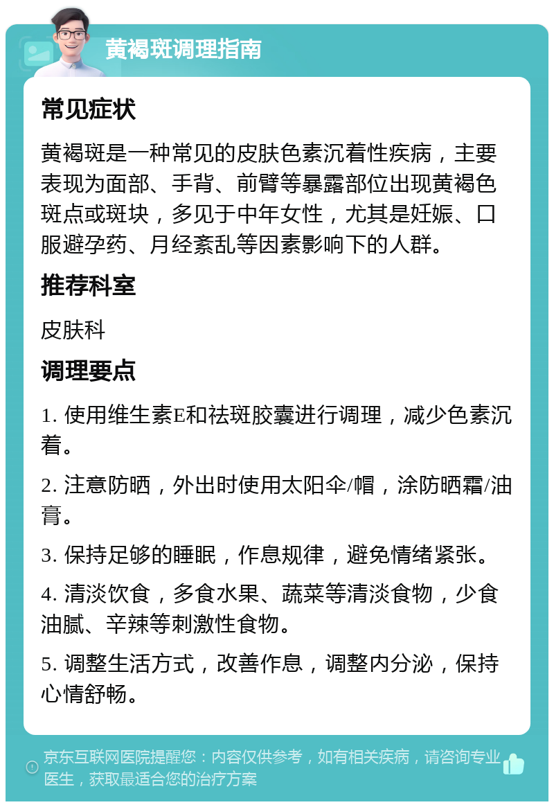 黄褐斑调理指南 常见症状 黄褐斑是一种常见的皮肤色素沉着性疾病，主要表现为面部、手背、前臂等暴露部位出现黄褐色斑点或斑块，多见于中年女性，尤其是妊娠、口服避孕药、月经紊乱等因素影响下的人群。 推荐科室 皮肤科 调理要点 1. 使用维生素E和祛斑胶囊进行调理，减少色素沉着。 2. 注意防晒，外出时使用太阳伞/帽，涂防晒霜/油膏。 3. 保持足够的睡眠，作息规律，避免情绪紧张。 4. 清淡饮食，多食水果、蔬菜等清淡食物，少食油腻、辛辣等刺激性食物。 5. 调整生活方式，改善作息，调整内分泌，保持心情舒畅。